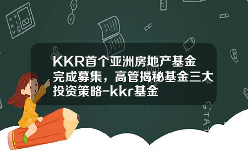 KKR首个亚洲房地产基金完成募集，高管揭秘基金三大投资策略-kkr基金