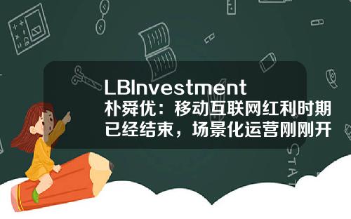 LBInvestment朴舜优：移动互联网红利时期已经结束，场景化运营刚刚开始-平峰基金