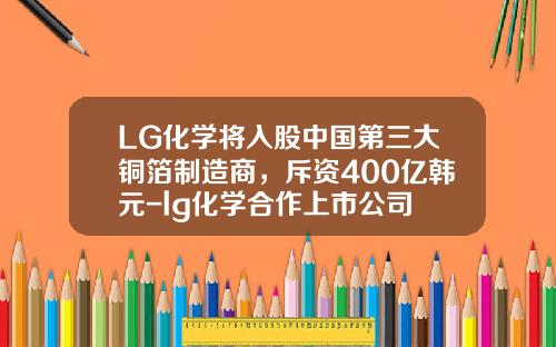LG化学将入股中国第三大铜箔制造商，斥资400亿韩元-lg化学合作上市公司