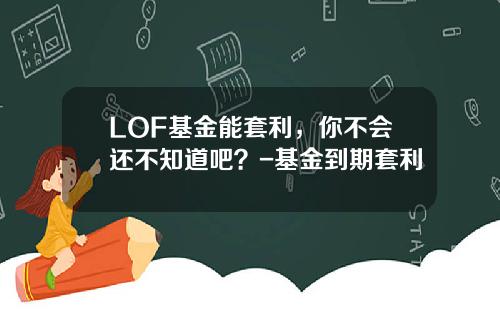 LOF基金能套利，你不会还不知道吧？-基金到期套利
