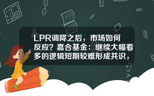 LPR调降之后，市场如何反应？嘉合基金：继续大幅看多的逻辑短期较难形成共识，利率短期底部已现-嘉合基金