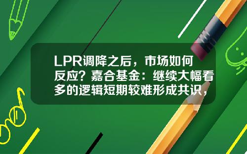 LPR调降之后，市场如何反应？嘉合基金：继续大幅看多的逻辑短期较难形成共识，利率短期底部已现-基金反应