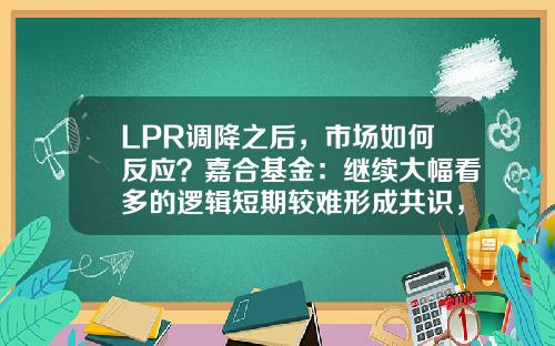 LPR调降之后，市场如何反应？嘉合基金：继续大幅看多的逻辑短期较难形成共识，利率短期底部已现-降息对债券基金的影响
