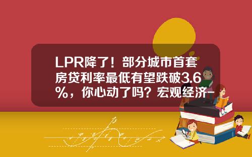 LPR降了！部分城市首套房贷利率最低有望跌破3.6%，你心动了吗？宏观经济-中国利率历史最低点位是多少