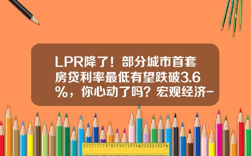 LPR降了！部分城市首套房贷利率最低有望跌破3.6%，你心动了吗？宏观经济-现在的房贷利息多少
