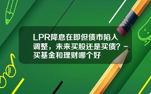 LPR降息在即但债市陷入调整，未来买股还是买债？-买基金和理财哪个好