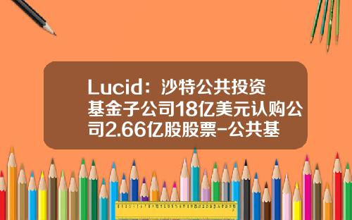 Lucid：沙特公共投资基金子公司18亿美元认购公司2.66亿股股票-公共基金贷款