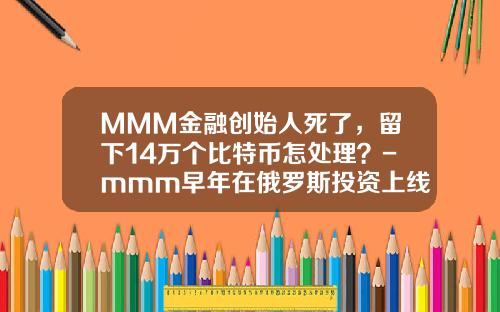 MMM金融创始人死了，留下14万个比特币怎处理？-mmm早年在俄罗斯投资上线是多少