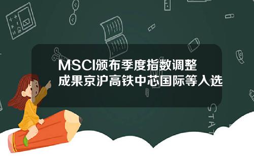 MSCI颁布季度指数调整成果京沪高铁中芯国际等入选