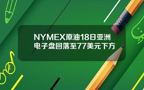 NYMEX原油18日亚洲电子盘回落至77美元下方