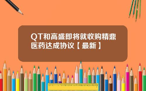 QT和高盛即将就收购精鼎医药达成协议【最新】
