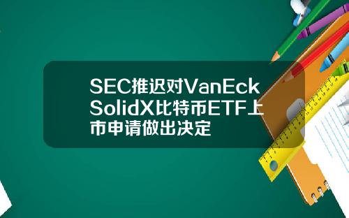SEC推迟对VanEckSolidX比特币ETF上市申请做出决定
