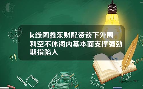 k线图鑫东财配资谈下外围利空不休海内基本面支撑强劲期指陷入