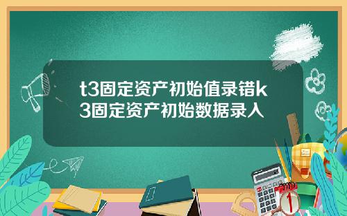 t3固定资产初始值录错k3固定资产初始数据录入