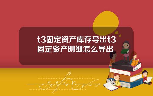 t3固定资产库存导出t3固定资产明细怎么导出