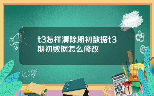t3怎样清除期初数据t3期初数据怎么修改