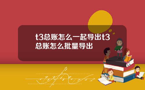 t3总账怎么一起导出t3总账怎么批量导出