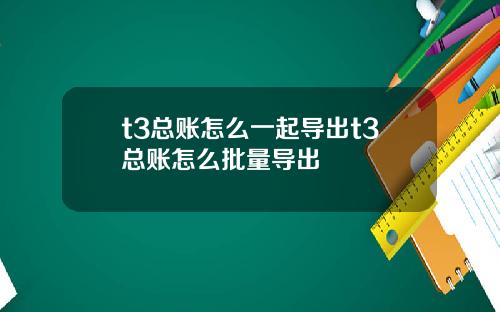 t3总账怎么一起导出t3总账怎么批量导出