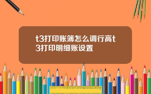 t3打印账簿怎么调行高t3打印明细账设置
