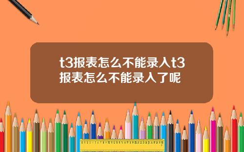 t3报表怎么不能录入t3报表怎么不能录入了呢