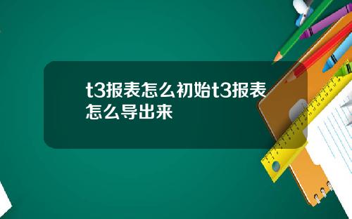 t3报表怎么初始t3报表怎么导出来