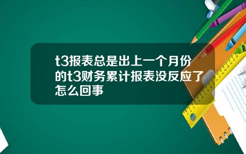 t3报表总是出上一个月份的t3财务累计报表没反应了怎么回事