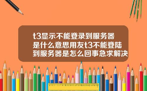 t3显示不能登录到服务器是什么意思用友t3不能登陆到服务器是怎么回事急求解决