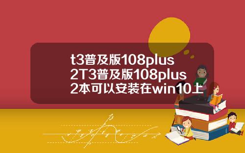 t3普及版108plus2T3普及版108plus2本可以安装在win10上面吗