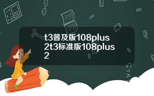 t3普及版108plus2t3标准版108plus2