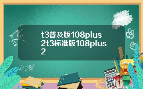 t3普及版108plus2t3标准版108plus2