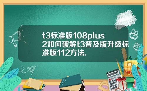 t3标准版108plus2如何破解t3普及版升级标准版112方法.