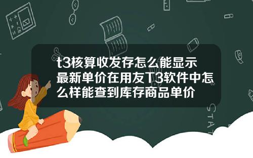 t3核算收发存怎么能显示最新单价在用友T3软件中怎么样能查到库存商品单价