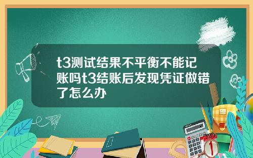 t3测试结果不平衡不能记账吗t3结账后发现凭证做错了怎么办