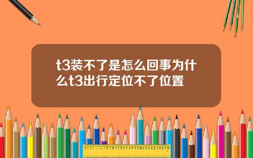 t3装不了是怎么回事为什么t3出行定位不了位置