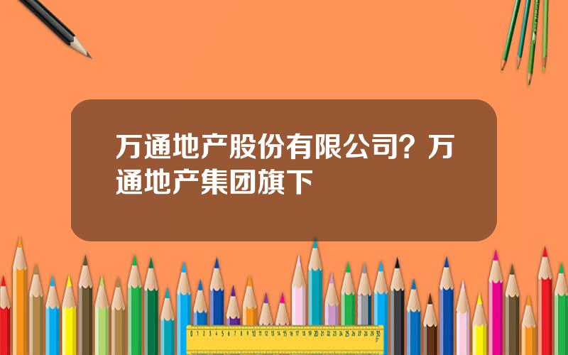 万通地产股份有限公司？万通地产集团旗下