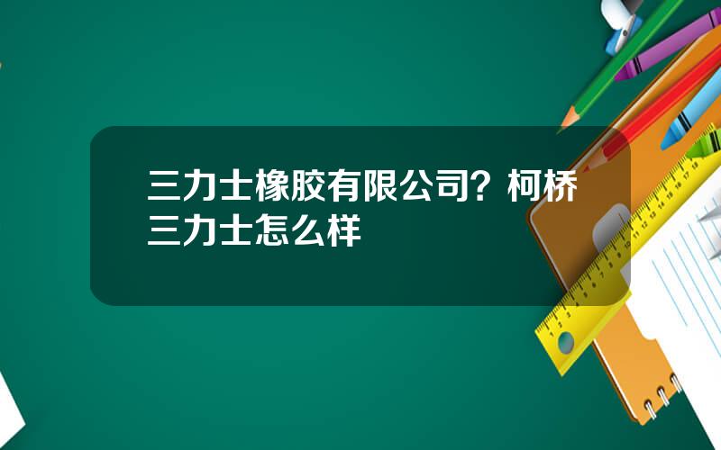 三力士橡胶有限公司？柯桥三力士怎么样