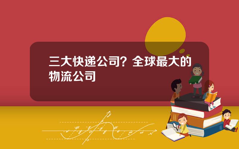 三大快递公司？全球最大的物流公司