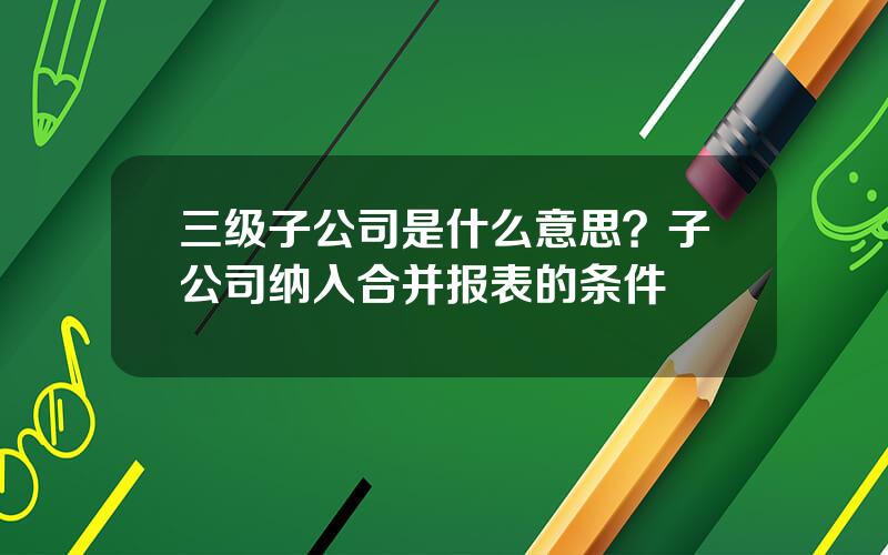 三级子公司是什么意思？子公司纳入合并报表的条件