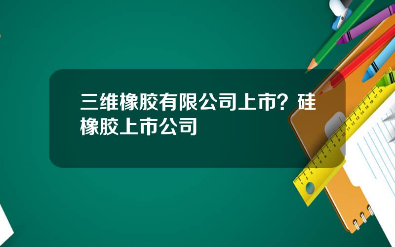 三维橡胶有限公司上市？硅橡胶上市公司