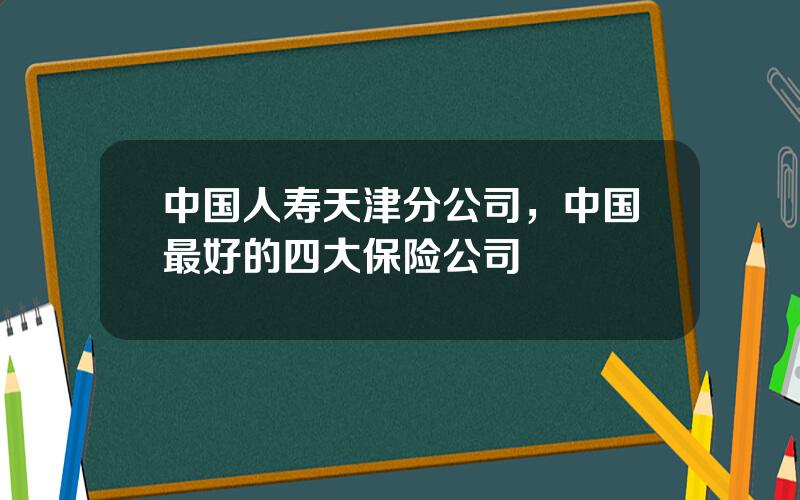 中国人寿天津分公司，中国最好的四大保险公司