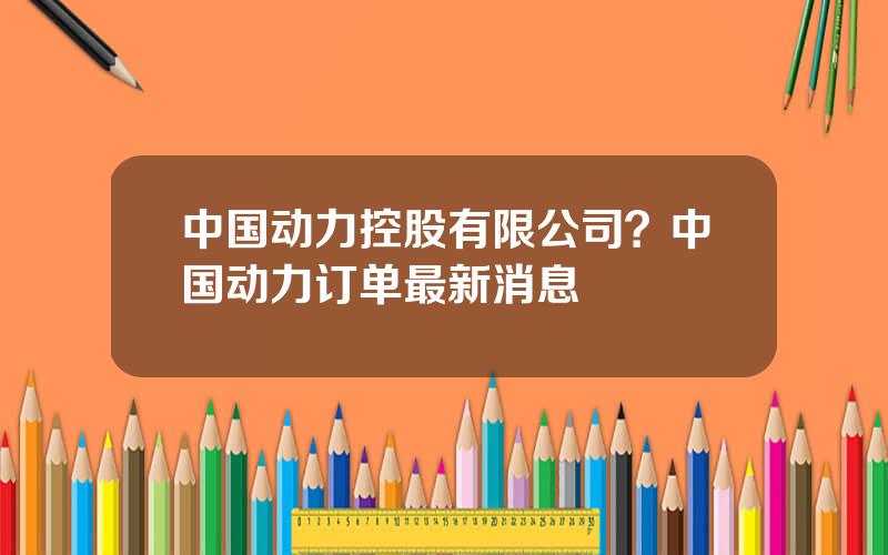 中国动力控股有限公司？中国动力订单最新消息