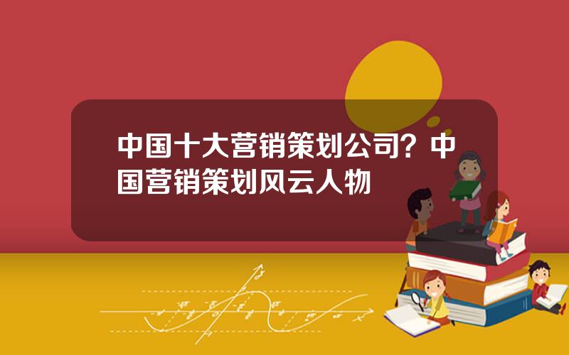 中国十大营销策划公司？中国营销策划风云人物