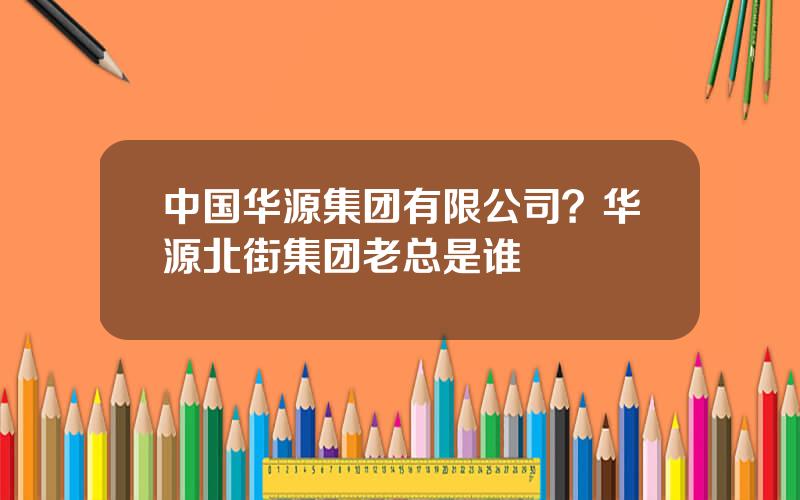 中国华源集团有限公司？华源北街集团老总是谁