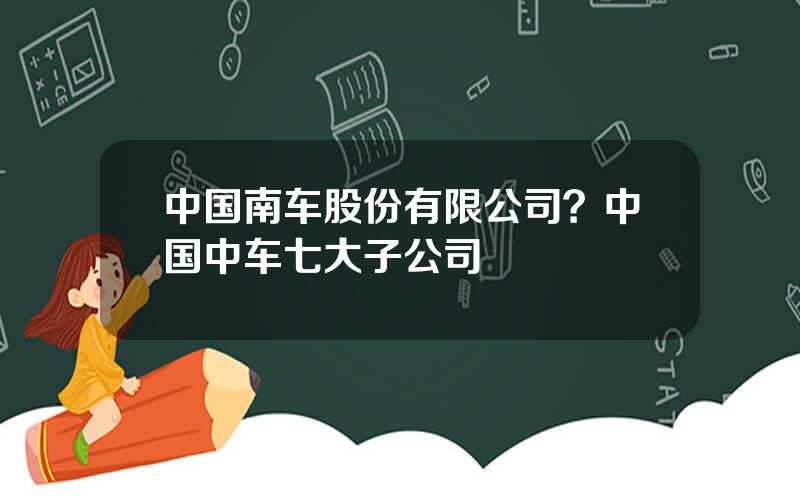 中国南车股份有限公司？中国中车七大子公司