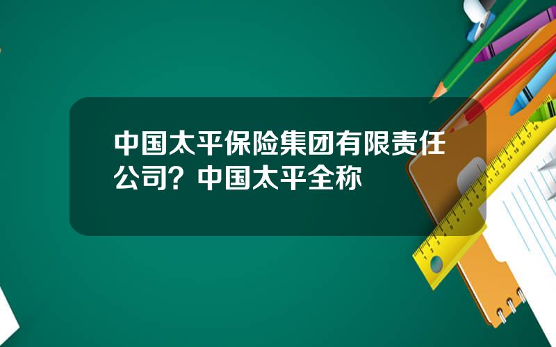 中国太平保险集团有限责任公司？中国太平全称