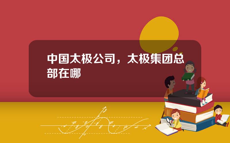 中国太极公司，太极集团总部在哪