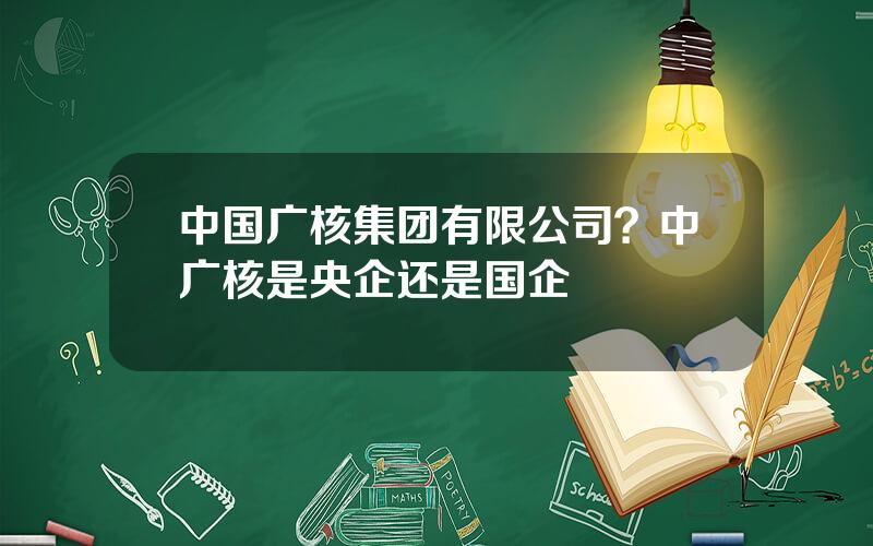 中国广核集团有限公司？中广核是央企还是国企