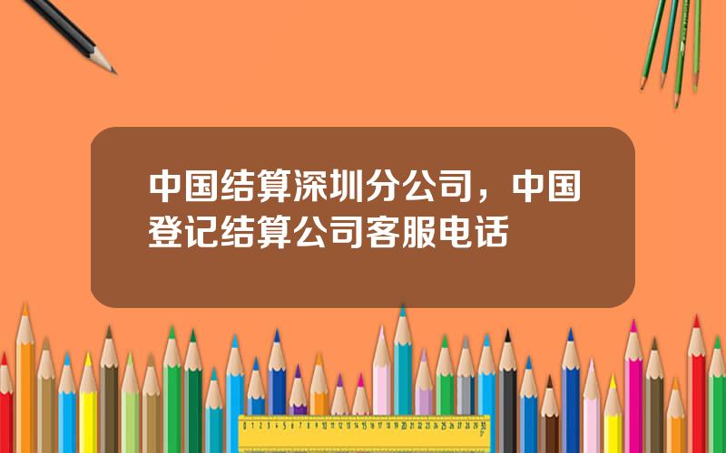 中国结算深圳分公司，中国登记结算公司客服电话