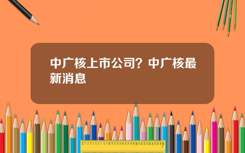 中广核上市公司？中广核最新消息
