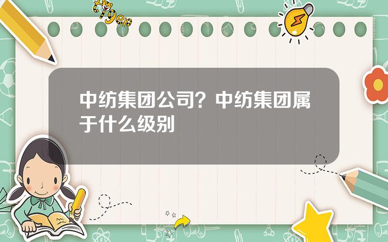 中纺集团公司？中纺集团属于什么级别